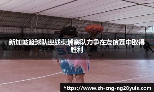 新加坡篮球队迎战柬埔寨队力争在友谊赛中取得胜利